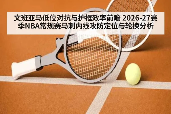 文班亚马低位对抗与护框效率前瞻 2026-27赛季NBA常规赛马刺内线攻防定位与轮换分析